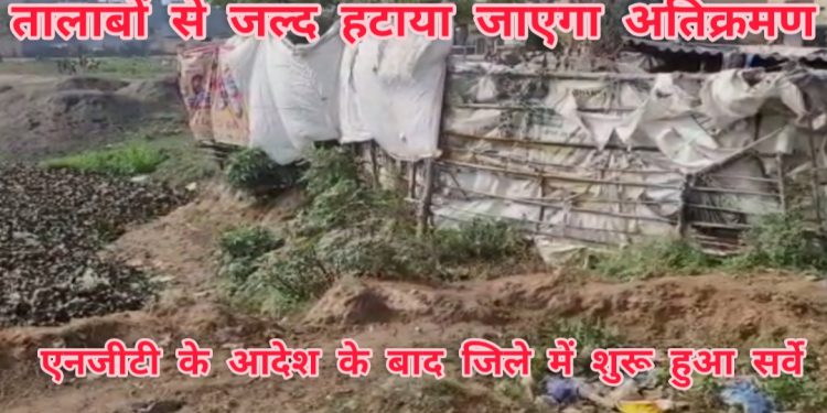 तालाबों से जल्द हटाया जाएगा अतिक्रमण,एनजीटी के आदेश के बाद जिले में शुरू हुए सर्वे में दर्जनों तालाबों में मिला अतिक्रमण